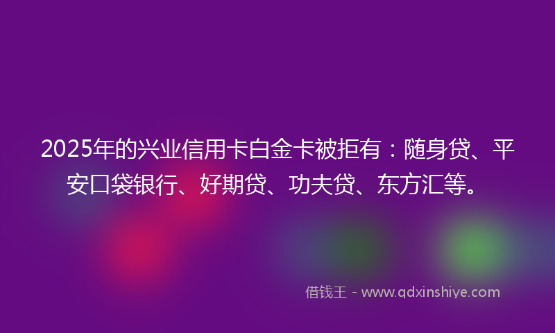 2025年的兴业信用卡白金卡被拒有：随身贷、平安口袋银行、好期贷、功夫贷、东方汇等。