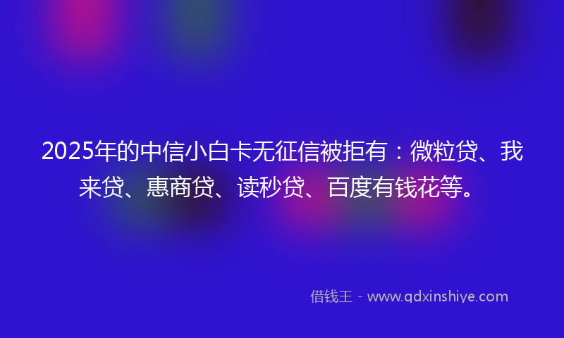 2025年的中信小白卡无征信被拒有：微粒贷、我来贷、惠商贷、读秒贷、百度有钱花等。