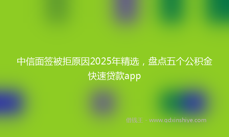 中信面签被拒原因2025年精选，盘点五个公积金快速贷款app