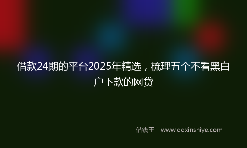 借款24期的平台2025年精选，梳理五个不看黑白户下款的网贷