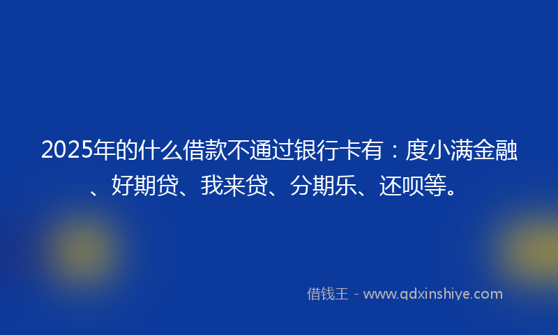 2025年的什么借款不通过银行卡有：度小满金融、好期贷、我来贷、分期乐、还呗等。