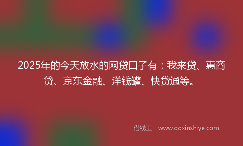 2025年的今天放水的网贷口子有：我来贷、惠商贷、京东金融、洋钱罐、快贷通等。
