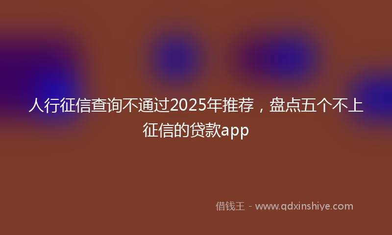 人行征信查询不通过2025年推荐，盘点五个不上征信的贷款app
