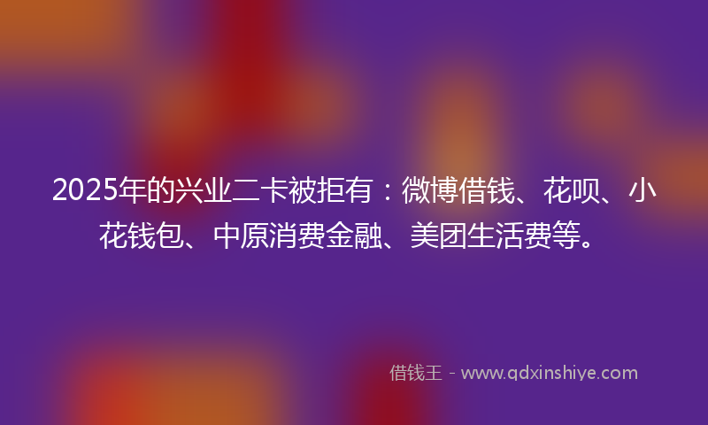2025年的兴业二卡被拒有：微博借钱、花呗、小花钱包、中原消费金融、美团生活费等。