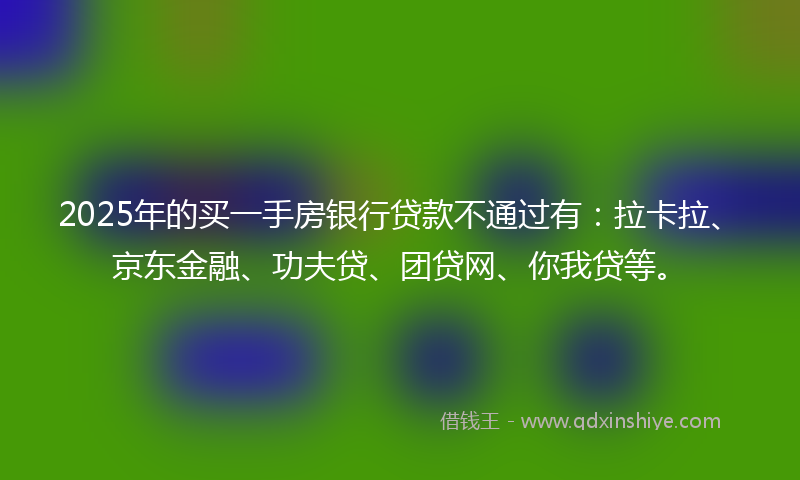 2025年的买一手房银行贷款不通过有：拉卡拉、京东金融、功夫贷、团贷网、你我贷等。