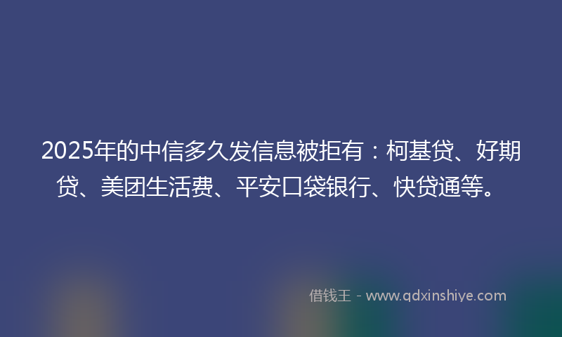 2025年的中信多久发信息被拒有：柯基贷、好期贷、美团生活费、平安口袋银行、快贷通等。