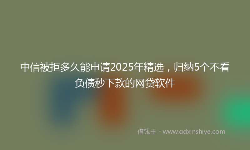 中信被拒多久能申请2025年精选，归纳5个不看负债秒下款的网贷软件