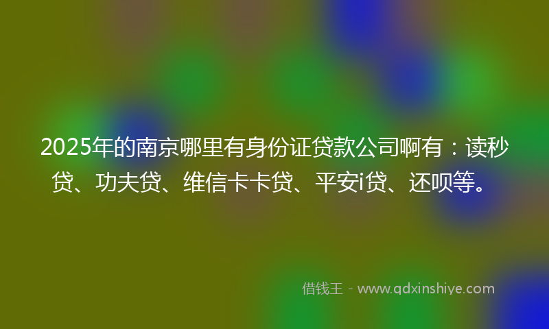 2025年的南京哪里有身份证贷款公司啊有：读秒贷、功夫贷、维信卡卡贷、平安i贷、还呗等。