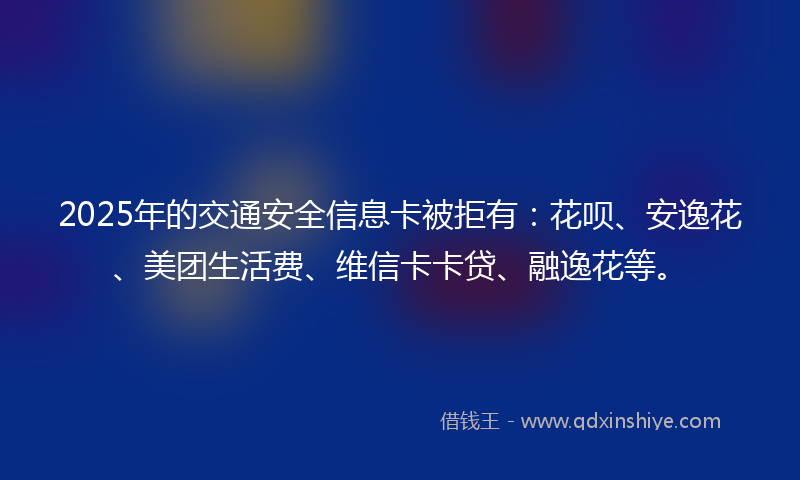 2025年的交通安全信息卡被拒有：花呗、安逸花、美团生活费、维信卡卡贷、融逸花等。