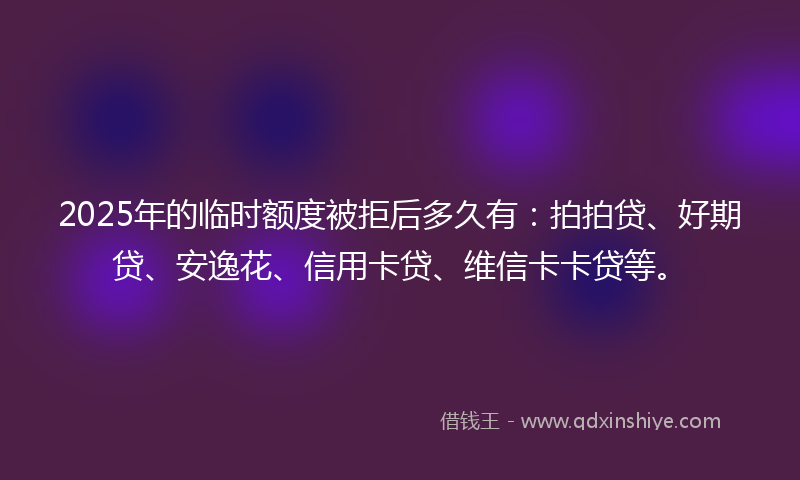 2025年的临时额度被拒后多久有：拍拍贷、好期贷、安逸花、信用卡贷、维信卡卡贷等。
