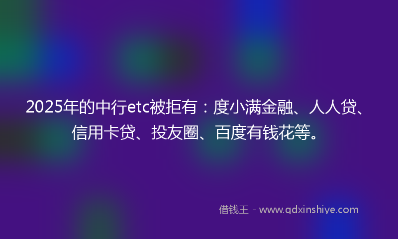 2025年的中行etc被拒有：度小满金融、人人贷、信用卡贷、投友圈、百度有钱花等。