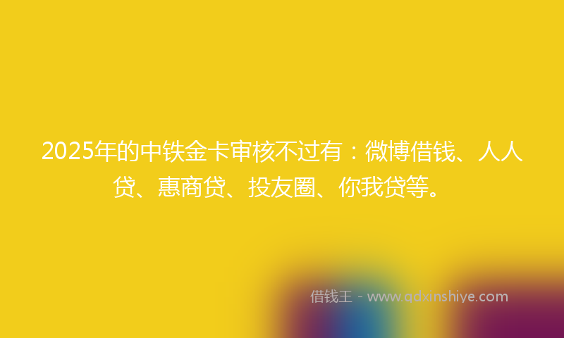 2025年的中铁金卡审核不过有：微博借钱、人人贷、惠商贷、投友圈、你我贷等。