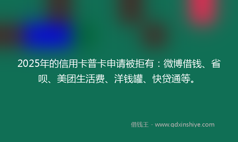 2025年的信用卡普卡申请被拒有：微博借钱、省呗、美团生活费、洋钱罐、快贷通等。
