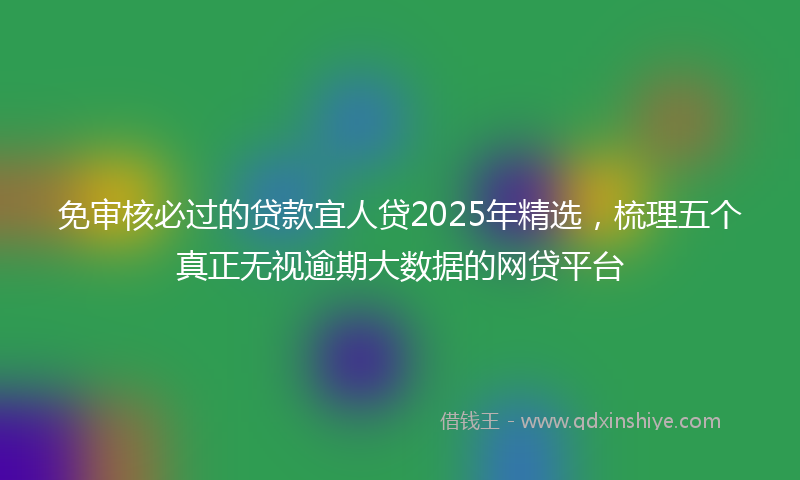 免审核必过的贷款宜人贷2025年精选，梳理五个真正无视逾期大数据的网贷平台