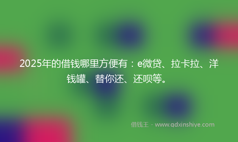 2025年的借钱哪里方便有：e微贷、拉卡拉、洋钱罐、替你还、还呗等。