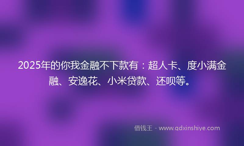 2025年的你我金融不下款有：超人卡、度小满金融、安逸花、小米贷款、还呗等。