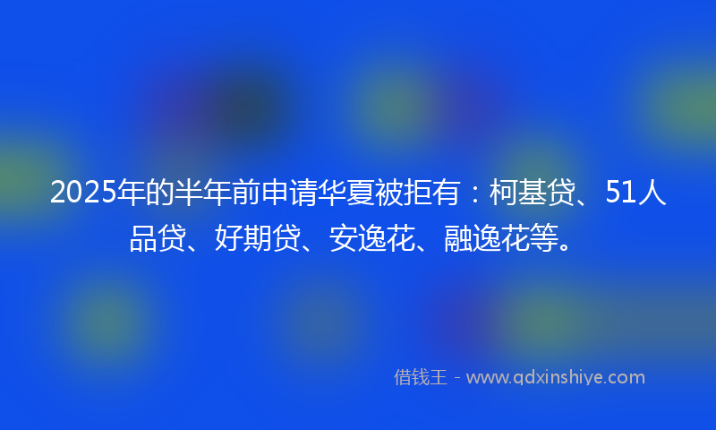 2025年的半年前申请华夏被拒有：柯基贷、51人品贷、好期贷、安逸花、融逸花等。