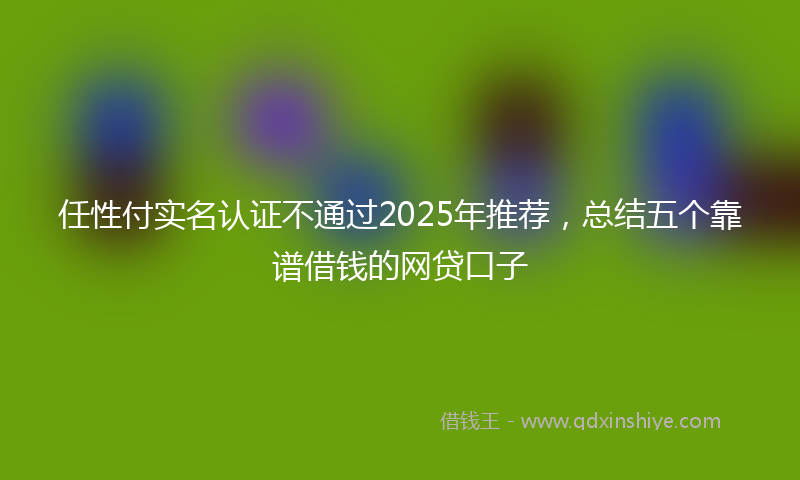 任性付实名认证不通过2025年推荐，总结五个靠谱借钱的网贷口子