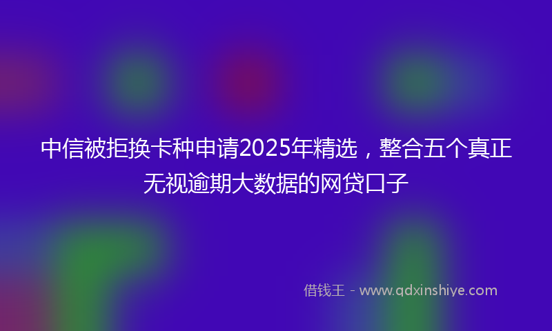 中信被拒换卡种申请2025年精选，整合五个真正无视逾期大数据的网贷口子
