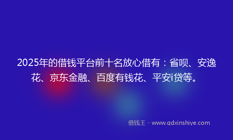 2025年的借钱平台前十名放心借有：省呗、安逸花、京东金融、百度有钱花、平安i贷等。
