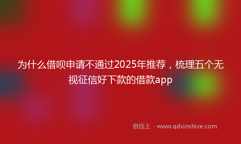 为什么借呗申请不通过2025年推荐，梳理五个无视征信好下款的借款app