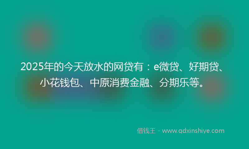 2025年的今天放水的网贷有：e微贷、好期贷、小花钱包、中原消费金融、分期乐等。