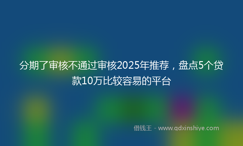 分期了审核不通过审核2025年推荐，盘点5个贷款10万比较容易的平台
