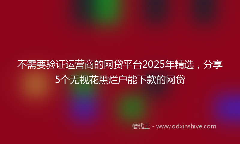不需要验证运营商的网贷平台2025年精选，分享5个无视花黑烂户能下款的网贷