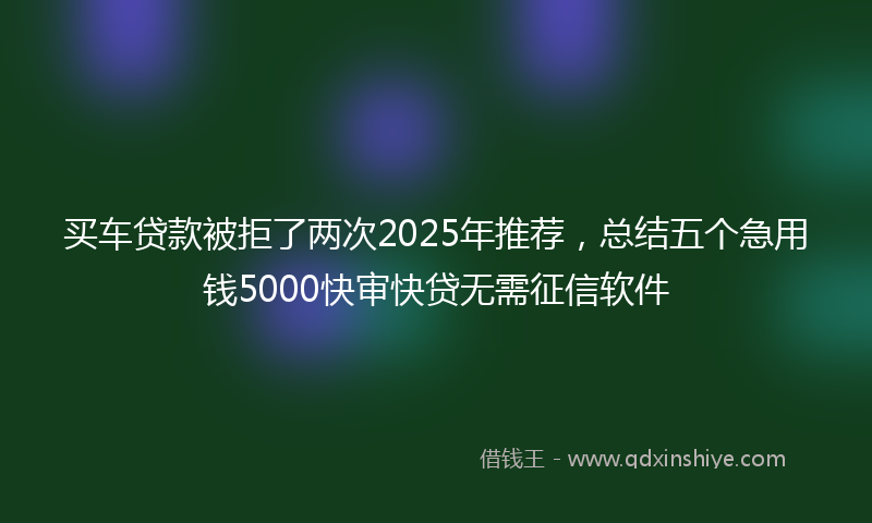 买车贷款被拒了两次2025年推荐，总结五个急用钱5000快审快贷无需征信软件
