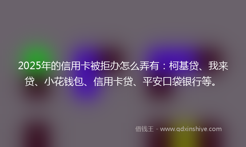 2025年的信用卡被拒办怎么弄有：柯基贷、我来贷、小花钱包、信用卡贷、平安口袋银行等。