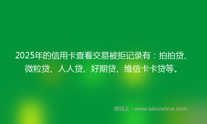 2025年的信用卡查看交易被拒记录有：拍拍贷、微粒贷、人人贷、好期贷、维信卡卡贷等。