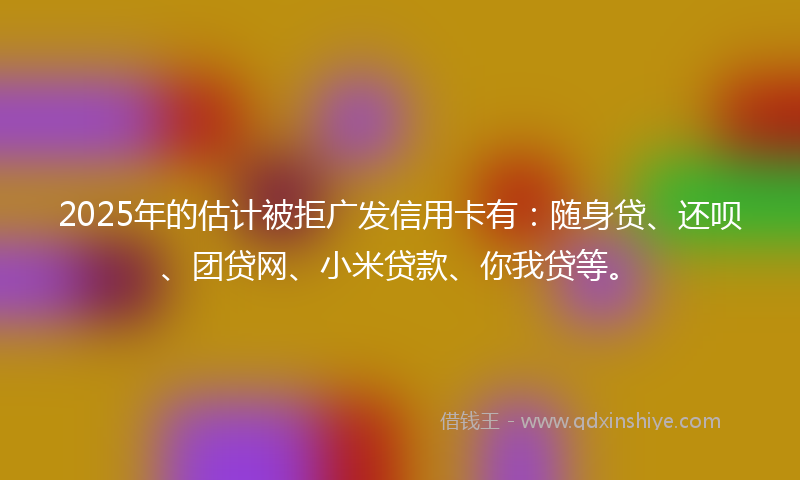 2025年的估计被拒广发信用卡有：随身贷、还呗、团贷网、小米贷款、你我贷等。
