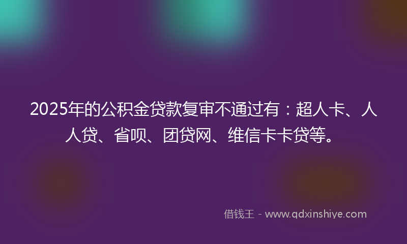 2025年的公积金贷款复审不通过有：超人卡、人人贷、省呗、团贷网、维信卡卡贷等。