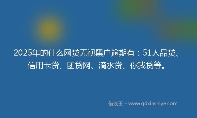 2025年的什么网贷无视黑户逾期有：51人品贷、信用卡贷、团贷网、滴水贷、你我贷等。