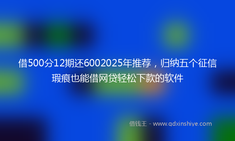 借500分12期还6002025年推荐，归纳五个征信瑕疵也能借网贷轻松下款的软件