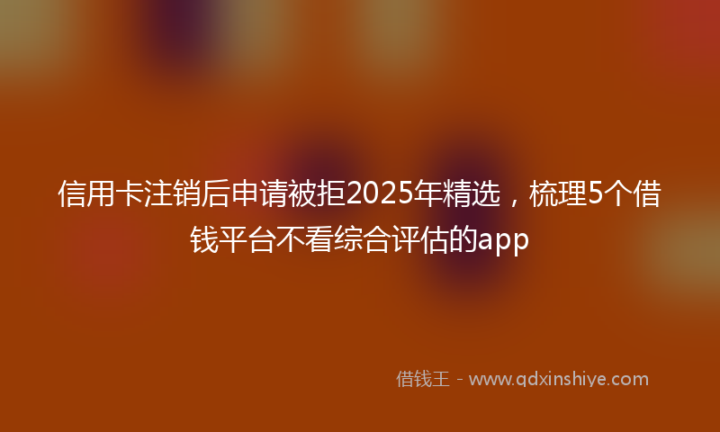 信用卡注销后申请被拒2025年精选，梳理5个借钱平台不看综合评估的app