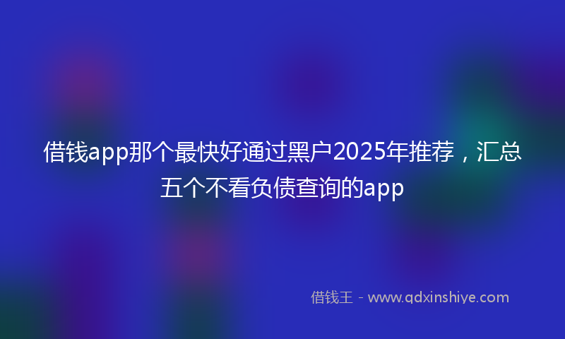 借钱app那个最快好通过黑户2025年推荐，汇总五个不看负债查询的app