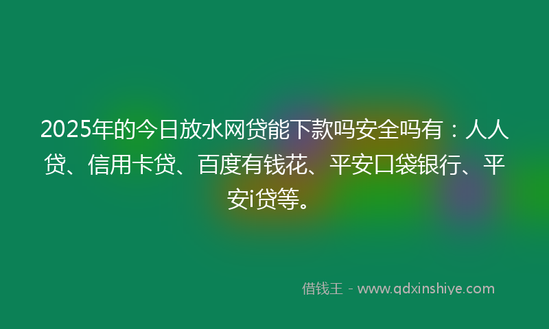 2025年的今日放水网贷能下款吗安全吗有：人人贷、信用卡贷、百度有钱花、平安口袋银行、平安i贷等。