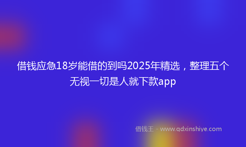 借钱应急18岁能借的到吗2025年精选，整理五个无视一切是人就下款app