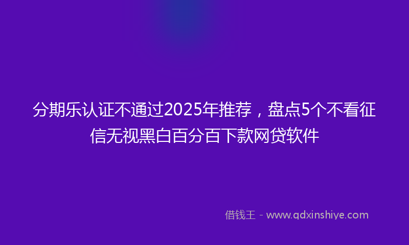 分期乐认证不通过2025年推荐，盘点5个不看征信无视黑白百分百下款网贷软件