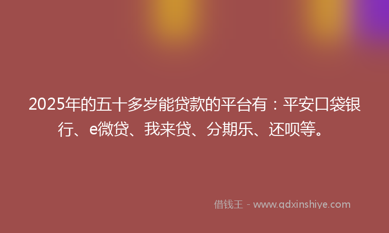 2025年的五十多岁能贷款的平台有：平安口袋银行、e微贷、我来贷、分期乐、还呗等。