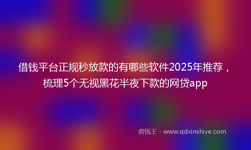 借钱平台正规秒放款的有哪些软件2025年推荐，梳理5个无视黑花半夜下款的网贷app