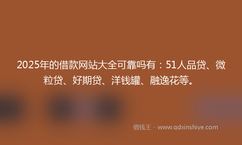 2025年的借款网站大全可靠吗有：51人品贷、微粒贷、好期贷、洋钱罐、融逸花等。