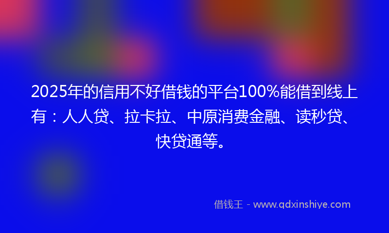 2025年的信用不好借钱的平台100%能借到线上有：人人贷、拉卡拉、中原消费金融、读秒贷、快贷通等。