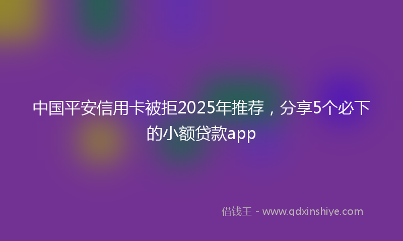 中国平安信用卡被拒2025年推荐，分享5个必下的小额贷款app