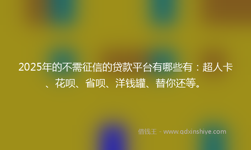 2025年的不需征信的贷款平台有哪些有：超人卡、花呗、省呗、洋钱罐、替你还等。