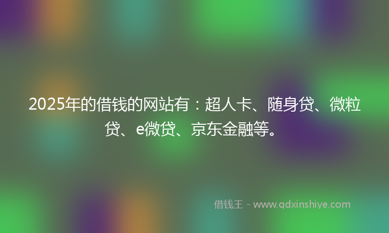 2025年的借钱的网站有：超人卡、随身贷、微粒贷、e微贷、京东金融等。