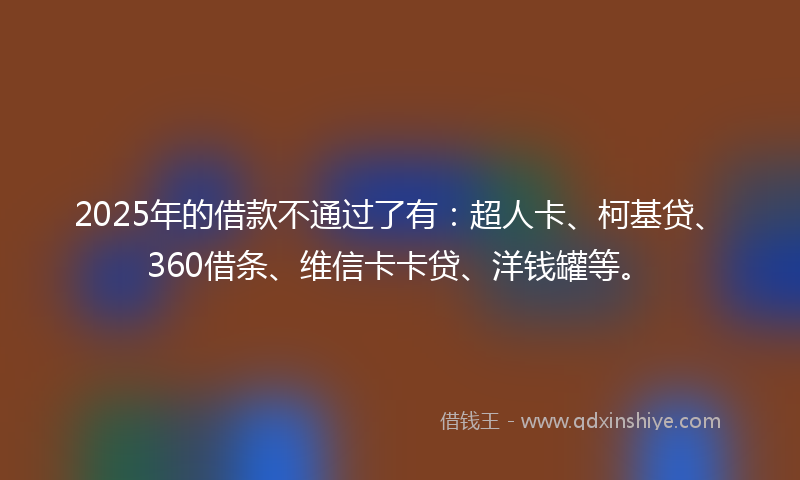 2025年的借款不通过了有：超人卡、柯基贷、360借条、维信卡卡贷、洋钱罐等。