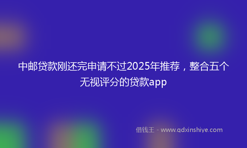 中邮贷款刚还完申请不过2025年推荐，整合五个无视评分的贷款app