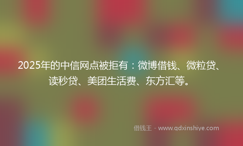 2025年的中信网点被拒有：微博借钱、微粒贷、读秒贷、美团生活费、东方汇等。